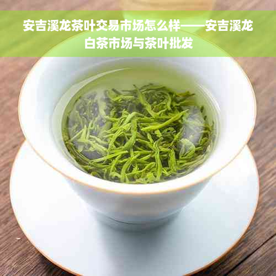 安吉溪龍茶葉交易市場怎么樣--安吉溪龍白茶市場與茶葉批發(fā)